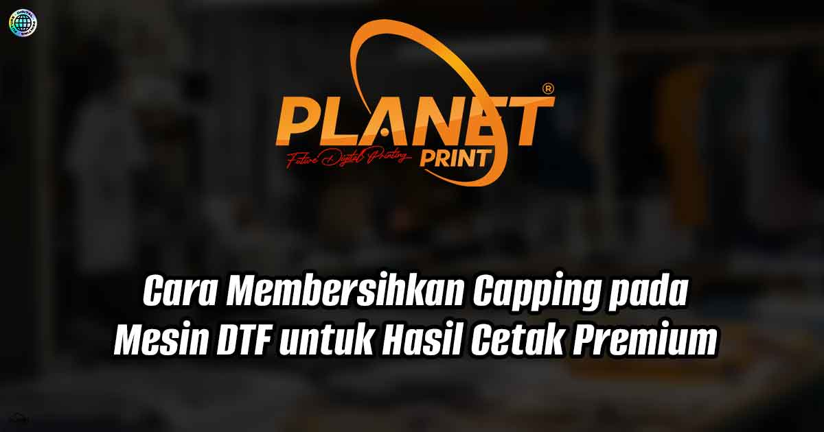 Cara Membersihkan Capping pada Mesin DTF untuk Hasil Cetak Premium