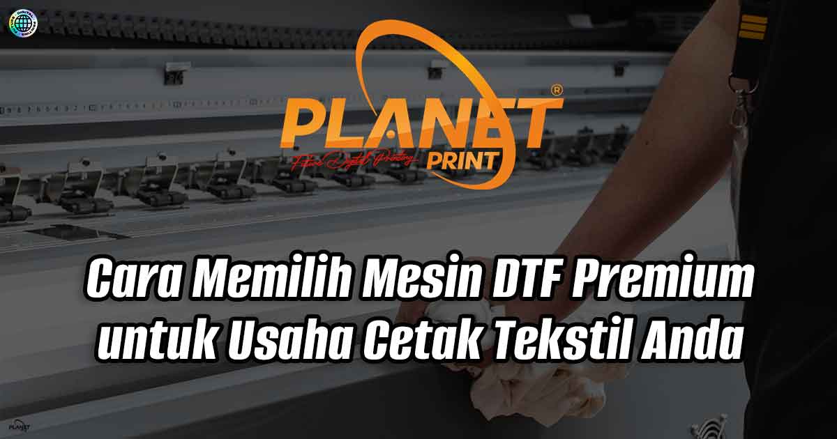 Cara Memilih Mesin DTF Premium untuk Usaha Cetak Tekstil Anda