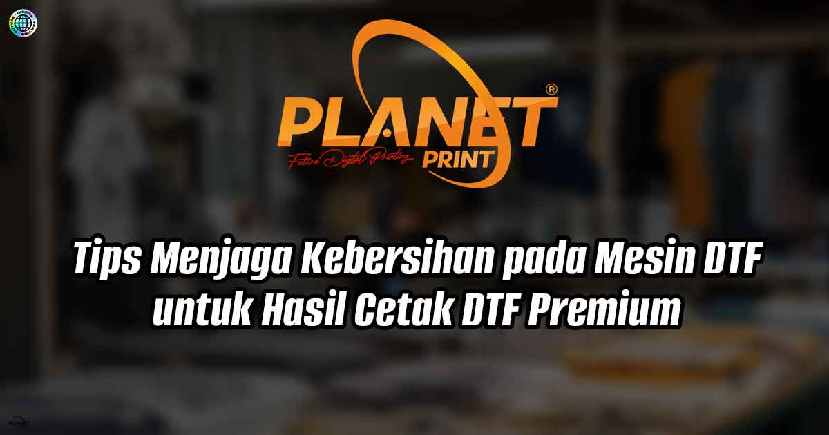 Tips Menjaga Kebersihan pada Mesin DTF untuk Hasil Cetak DTF Premium