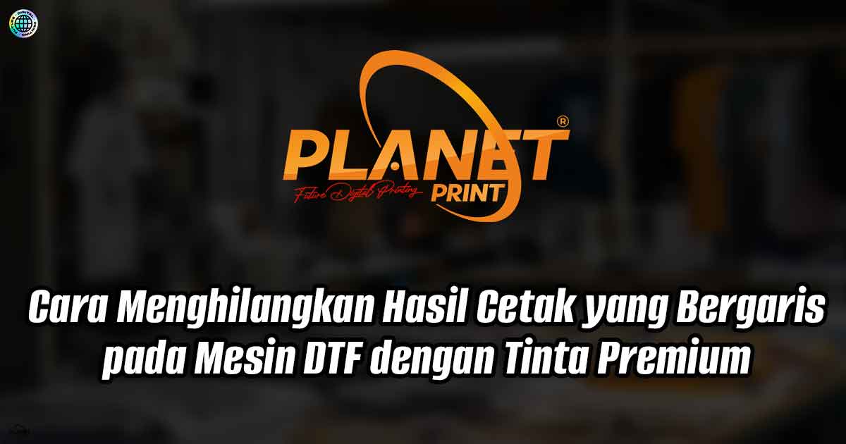 Cara Menghilangkan Hasil Cetak yang Bergaris pada Mesin DTF dengan Tinta Premium