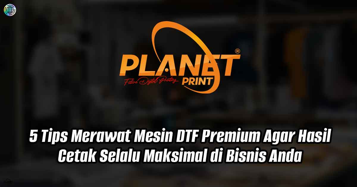 5 Tips Merawat Mesin DTF Premium Agar Hasil Cetak Selalu Maksimal di Bisnis Anda