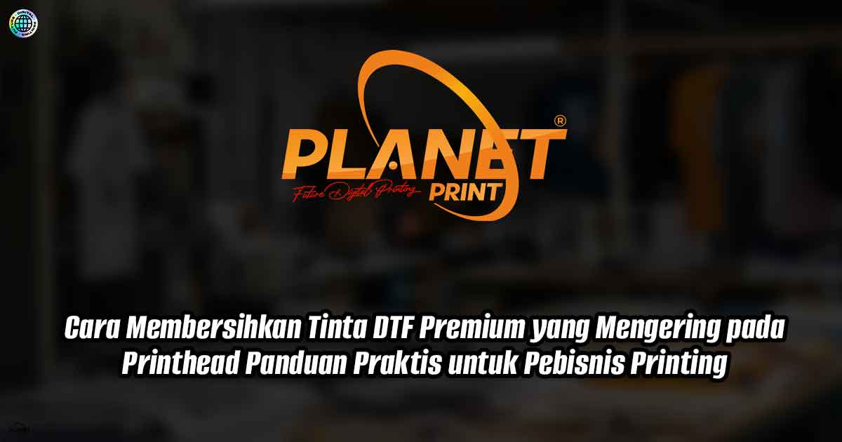 Cara Membersihkan Tinta DTF Premium yang Mengering pada Printhead: Panduan Praktis untuk Pebisnis Printing
