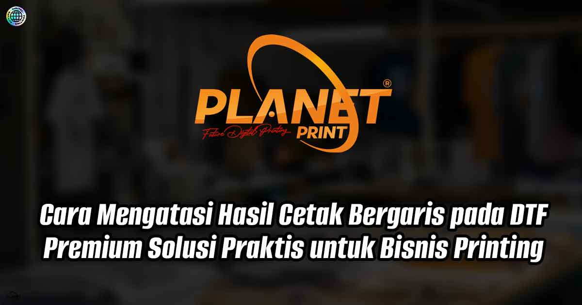 Cara Mengatasi Hasil Cetak Bergaris pada DTF Premium: Solusi Praktis untuk Bisnis Printing