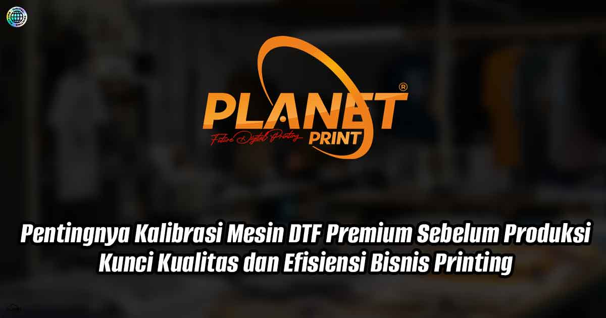 Pentingnya Kalibrasi Mesin DTF Premium Sebelum Produksi: Kunci Kualitas dan Efisiensi Bisnis Printing