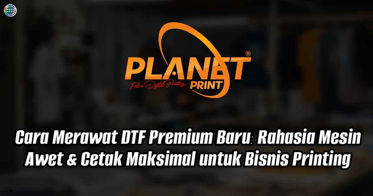 Cara Merawat DTF Premium Baru: Rahasia Mesin Awet &amp; Cetak Maksimal untuk Bisnis Printing
