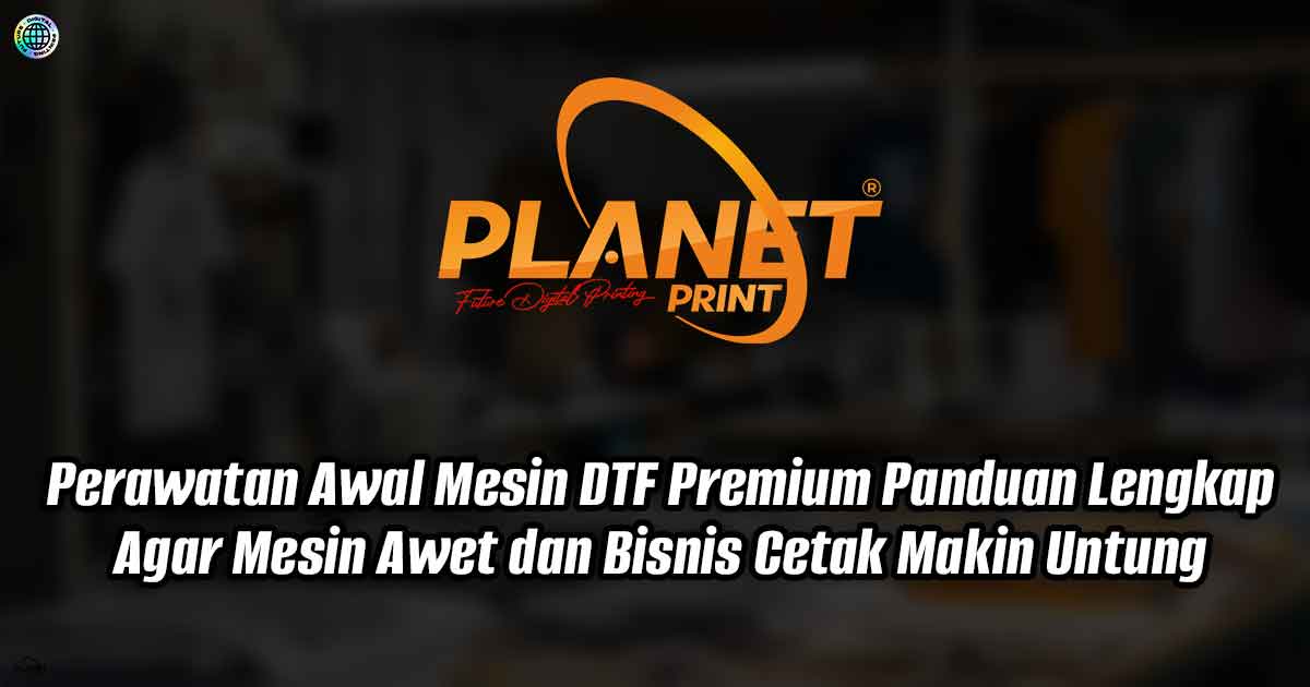Perawatan Awal Mesin DTF Premium: Panduan Lengkap Agar Mesin Awet dan Bisnis Cetak Makin Untung