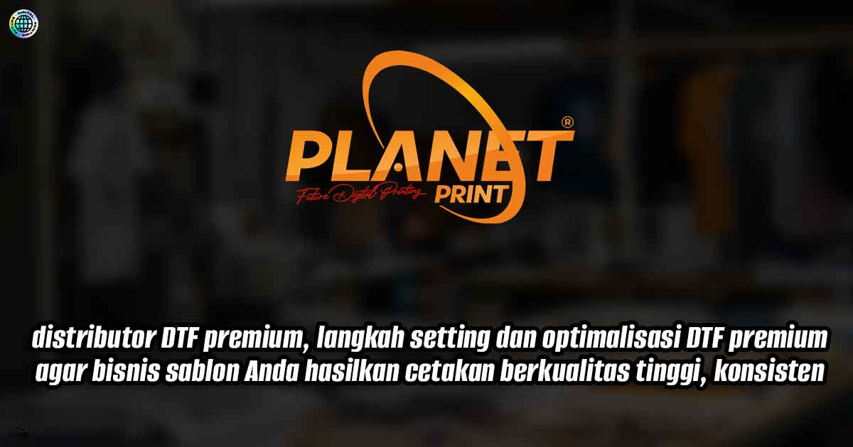 Distributor DTF premium, langkah setting dan optimalisasi DTF premium agar bisnis sablon Anda hasilkan cetakan berkualitas tinggi
